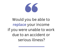 Would you be able to replace your income if you were unable to work due to an accident or serious illness