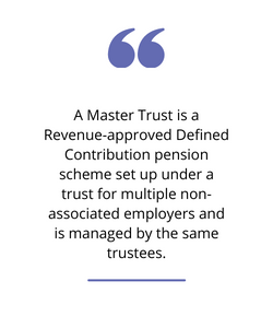 A Master Trust is a Revenue-approved defined contribution pension scheme set up under a trust for multiple non-associated employers and is managed by the same trustees.